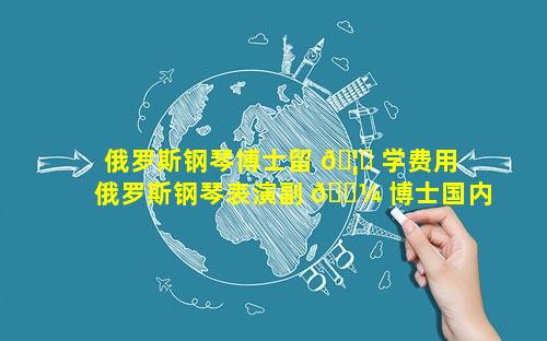 俄罗斯钢琴博士留 🦄 学费用 俄罗斯钢琴表演副 🐼 博士国内高校待遇